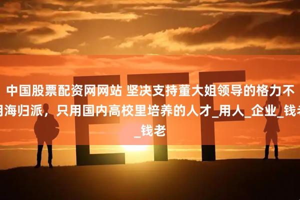 中国股票配资网网站 坚决支持董大姐领导的格力不用海归派，只用国内高校里培养的人才_用人_企业_钱老