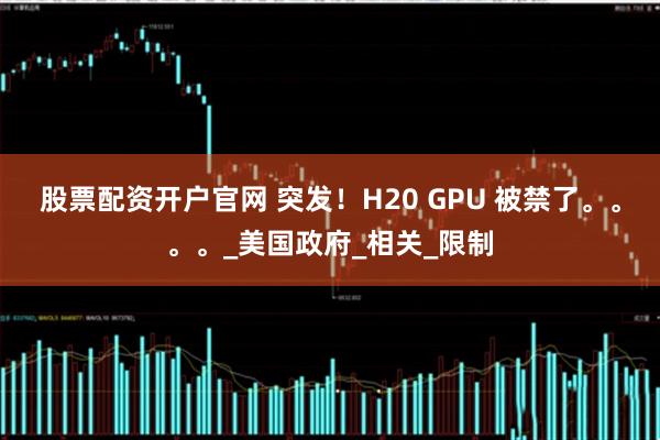 股票配资开户官网 突发！H20 GPU 被禁了。。。。_美国政府_相关_限制