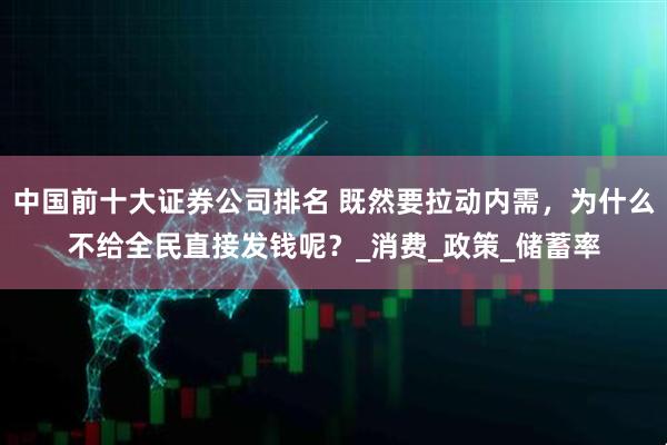 中国前十大证券公司排名 既然要拉动内需，为什么不给全民直接发钱呢？_消费_政策_储蓄率