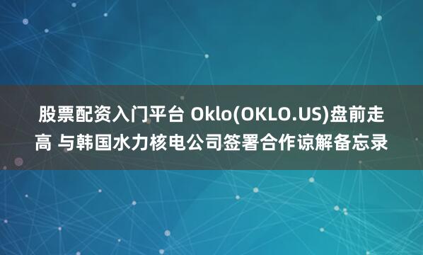 股票配资入门平台 Oklo(OKLO.US)盘前走高 与韩国水力核电公司签署合作谅解备忘录
