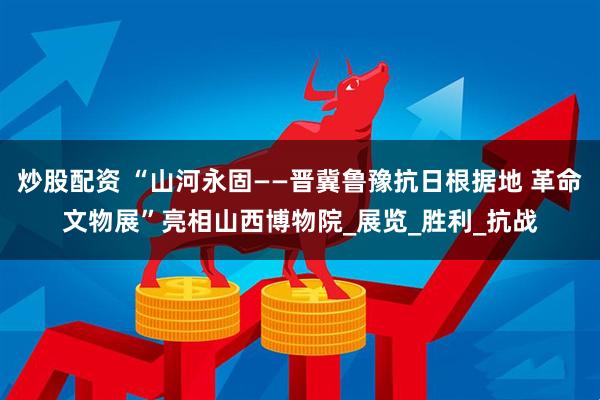 炒股配资 “山河永固——晋冀鲁豫抗日根据地 革命文物展”亮相山西博物院_展览_胜利_抗战