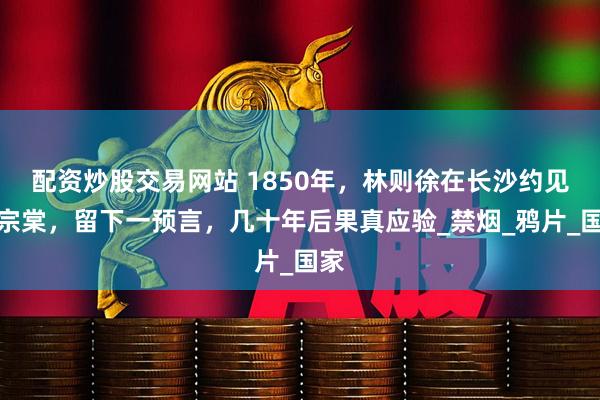 配资炒股交易网站 1850年，林则徐在长沙约见左宗棠，留下一预言，几十年后果真应验_禁烟_鸦片_国家