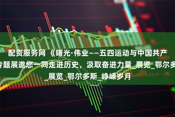 配资服务网 《曙光·伟业——五四运动与中国共产党的创立》专题展邀您一同走进历史，汲取奋进力量_展览_鄂尔多斯_峥嵘岁月