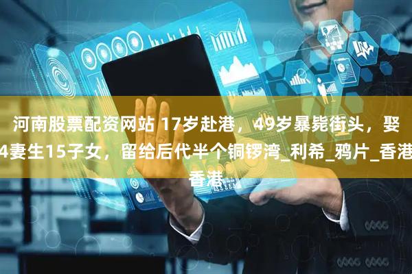 河南股票配资网站 17岁赴港，49岁暴毙街头，娶4妻生15子女，留给后代半个铜锣湾_利希_鸦片_香港