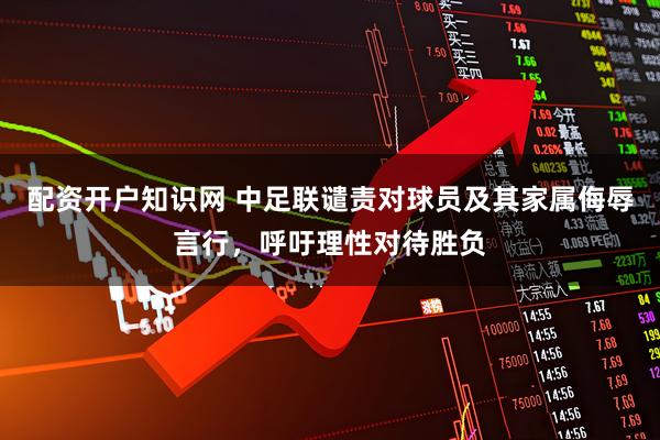 配资开户知识网 中足联谴责对球员及其家属侮辱言行，呼吁理性对待胜负