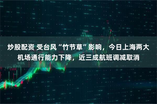炒股配资 受台风“竹节草”影响，今日上海两大机场通行能力下降，近三成航班调减取消
