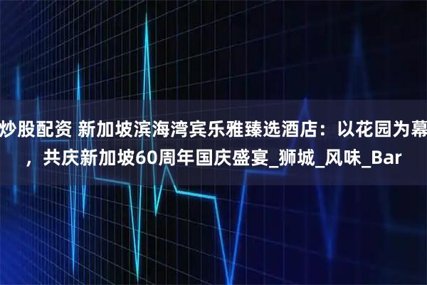 炒股配资 新加坡滨海湾宾乐雅臻选酒店：以花园为幕，共庆新加坡60周年国庆盛宴_狮城_风味_Bar