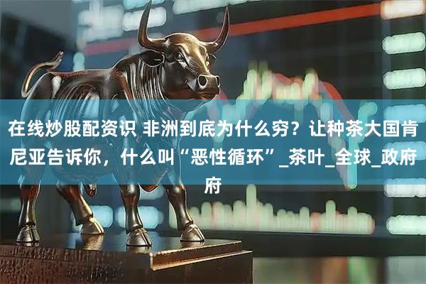 在线炒股配资识 非洲到底为什么穷？让种茶大国肯尼亚告诉你，什么叫“恶性循环”_茶叶_全球_政府