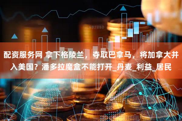 配资服务网 拿下格陵兰，夺取巴拿马，将加拿大并入美国？潘多拉魔盒不能打开_丹麦_利益_居民