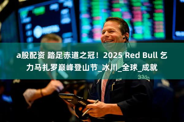 a股配资 踏足赤道之冠！2025 Red Bull 乞力马扎罗巅峰登山节_冰川_全球_成就