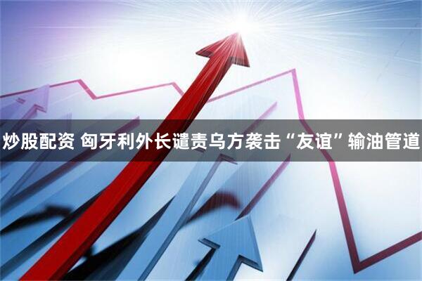 炒股配资 匈牙利外长谴责乌方袭击“友谊”输油管道