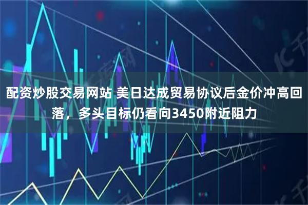 配资炒股交易网站 美日达成贸易协议后金价冲高回落，多头目标仍看向3450附近阻力