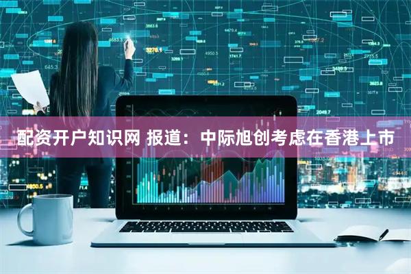 配资开户知识网 报道：中际旭创考虑在香港上市