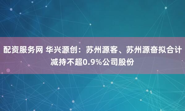 配资服务网 华兴源创：苏州源客、苏州源奋拟合计减持不超0.9%公司股份
